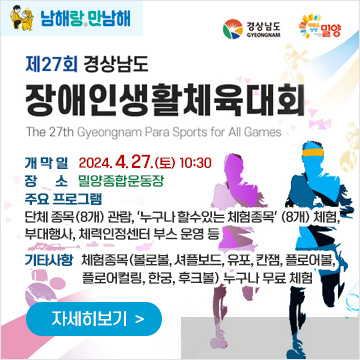 남해랑,만남해
제27회 경상남도장애인생활체육대회
The 27th Gyeongnam Para Sports for All Games
경상남도, 밀양
개 막 일 : 2024. 4. 27.(토) 10:30
장 소 : 밀양종합운동장
주요 프로그램 : 단체 종목(8개) 관람, '누구나 할수있는 체험종목' (8개) 체험, 부대행사, 체력인정센터 부스 운영 등
기타사항 : 체험종목(볼로볼, 셔플보드, 유포, 칸잼, 플로어볼, 플로어컬링, 한궁, 후크볼) 누구나 무료 체험
자세히보기
